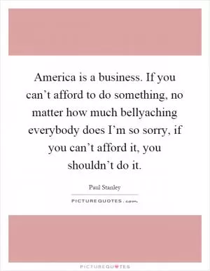 America is a business. If you can’t afford to do something, no matter how much bellyaching everybody does I’m so sorry, if you can’t afford it, you shouldn’t do it Picture Quote #1
