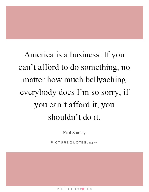 America is a business. If you can't afford to do something, no matter how much bellyaching everybody does I'm so sorry, if you can't afford it, you shouldn't do it Picture Quote #1