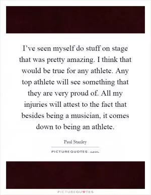 I’ve seen myself do stuff on stage that was pretty amazing. I think that would be true for any athlete. Any top athlete will see something that they are very proud of. All my injuries will attest to the fact that besides being a musician, it comes down to being an athlete Picture Quote #1