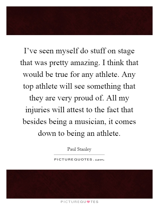 I've seen myself do stuff on stage that was pretty amazing. I think that would be true for any athlete. Any top athlete will see something that they are very proud of. All my injuries will attest to the fact that besides being a musician, it comes down to being an athlete Picture Quote #1