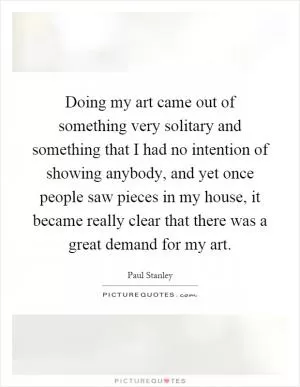 Doing my art came out of something very solitary and something that I had no intention of showing anybody, and yet once people saw pieces in my house, it became really clear that there was a great demand for my art Picture Quote #1