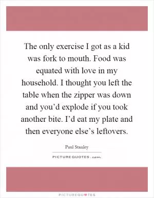 The only exercise I got as a kid was fork to mouth. Food was equated with love in my household. I thought you left the table when the zipper was down and you’d explode if you took another bite. I’d eat my plate and then everyone else’s leftovers Picture Quote #1