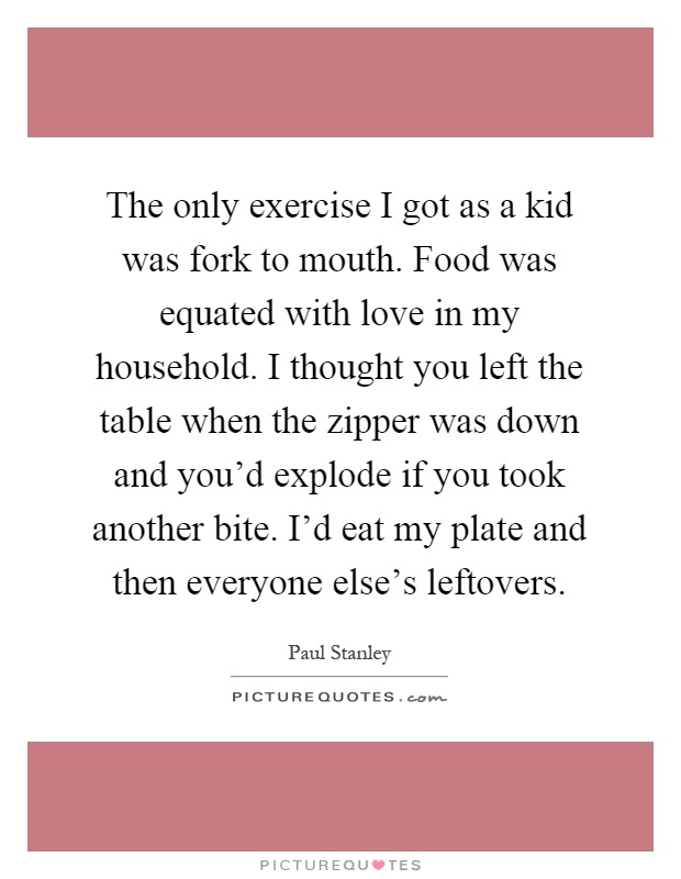 The only exercise I got as a kid was fork to mouth. Food was equated with love in my household. I thought you left the table when the zipper was down and you'd explode if you took another bite. I'd eat my plate and then everyone else's leftovers Picture Quote #1