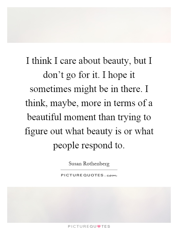 I think I care about beauty, but I don't go for it. I hope it sometimes might be in there. I think, maybe, more in terms of a beautiful moment than trying to figure out what beauty is or what people respond to Picture Quote #1