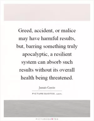 Greed, accident, or malice may have harmful results, but, barring something truly apocalyptic, a resilient system can absorb such results without its overall health being threatened Picture Quote #1