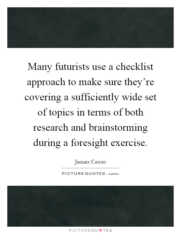 Many futurists use a checklist approach to make sure they're covering a sufficiently wide set of topics in terms of both research and brainstorming during a foresight exercise Picture Quote #1