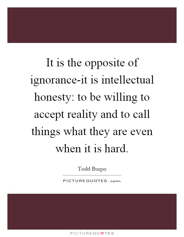 It is the opposite of ignorance-it is intellectual honesty: to be willing to accept reality and to call things what they are even when it is hard Picture Quote #1