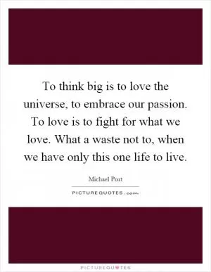 To think big is to love the universe, to embrace our passion. To love is to fight for what we love. What a waste not to, when we have only this one life to live Picture Quote #1