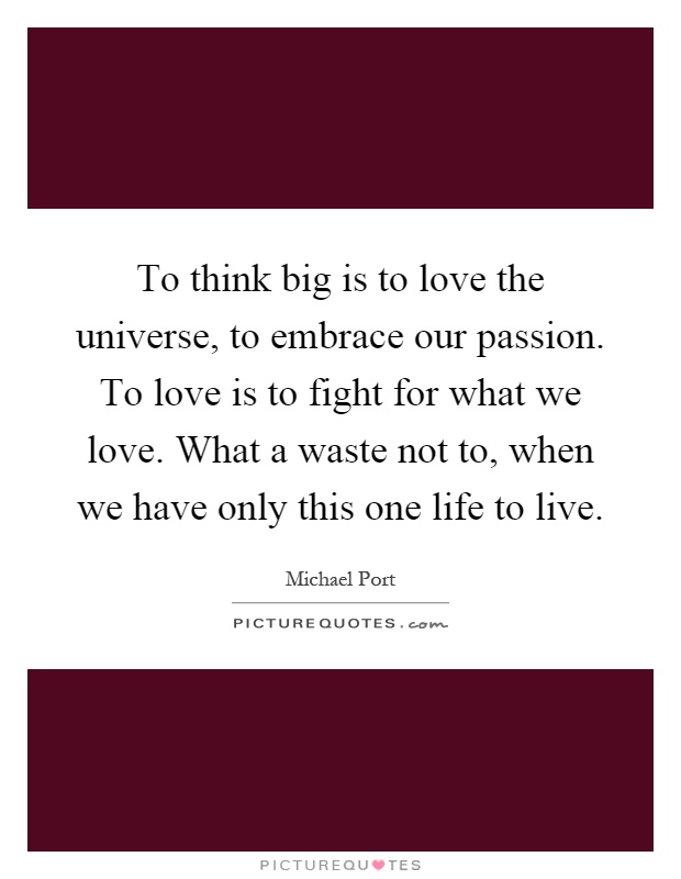 To think big is to love the universe, to embrace our passion. To love is to fight for what we love. What a waste not to, when we have only this one life to live Picture Quote #1