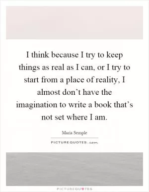 I think because I try to keep things as real as I can, or I try to start from a place of reality, I almost don’t have the imagination to write a book that’s not set where I am Picture Quote #1