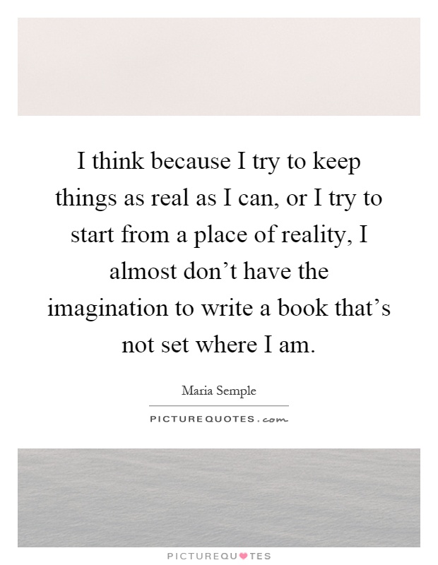 I think because I try to keep things as real as I can, or I try to start from a place of reality, I almost don't have the imagination to write a book that's not set where I am Picture Quote #1