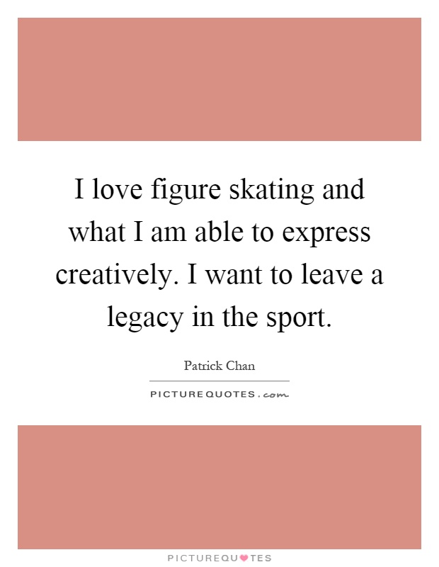 I love figure skating and what I am able to express creatively. I want to leave a legacy in the sport Picture Quote #1