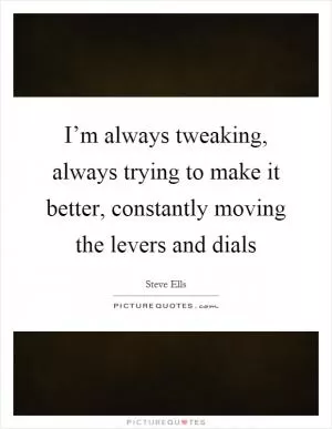 I’m always tweaking, always trying to make it better, constantly moving the levers and dials Picture Quote #1
