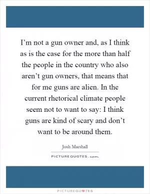I’m not a gun owner and, as I think as is the case for the more than half the people in the country who also aren’t gun owners, that means that for me guns are alien. In the current rhetorical climate people seem not to want to say: I think guns are kind of scary and don’t want to be around them Picture Quote #1