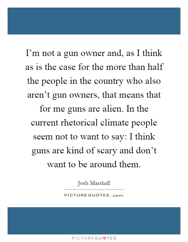 I'm not a gun owner and, as I think as is the case for the more than half the people in the country who also aren't gun owners, that means that for me guns are alien. In the current rhetorical climate people seem not to want to say: I think guns are kind of scary and don't want to be around them Picture Quote #1