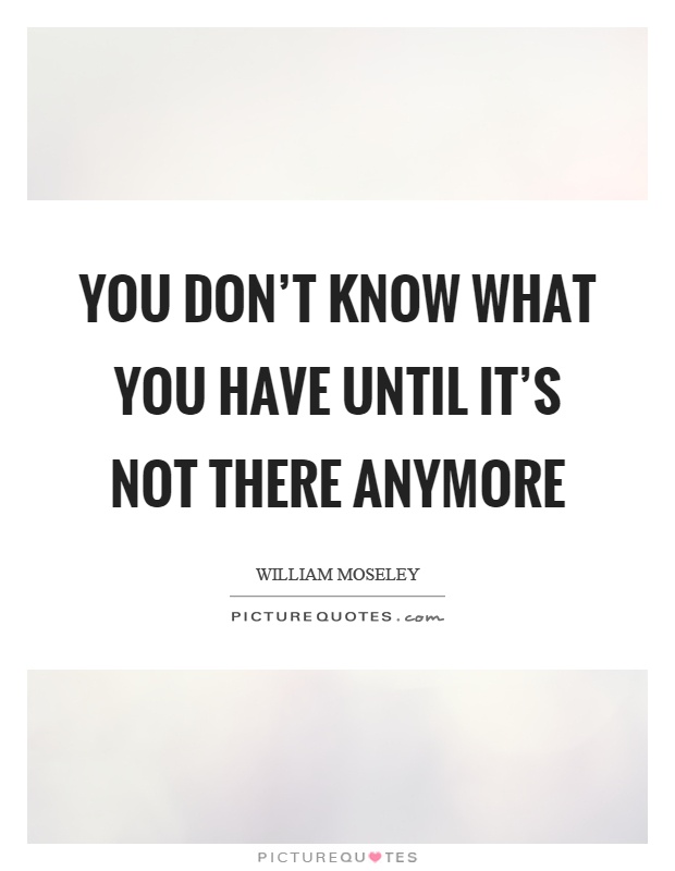 You don't know what you have until it's not there anymore Picture Quote #1