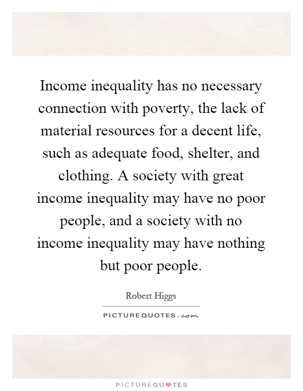 Income inequality has no necessary connection with poverty, the lack of material resources for a decent life, such as adequate food, shelter, and clothing. A society with great income inequality may have no poor people, and a society with no income inequality may have nothing but poor people Picture Quote #1