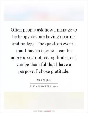 Often people ask how I manage to be happy despite having no arms and no legs. The quick answer is that I have a choice. I can be angry about not having limbs, or I can be thankful that I have a purpose. I chose gratitude Picture Quote #1