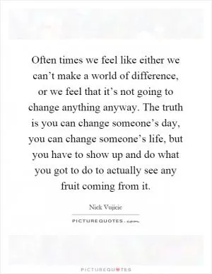 Often times we feel like either we can’t make a world of difference, or we feel that it’s not going to change anything anyway. The truth is you can change someone’s day, you can change someone’s life, but you have to show up and do what you got to do to actually see any fruit coming from it Picture Quote #1