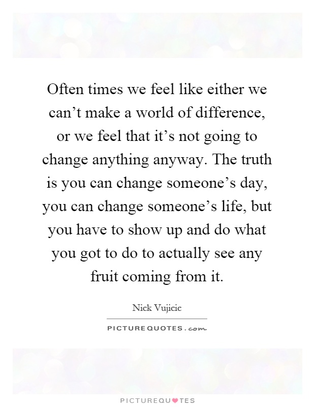 Often times we feel like either we can't make a world of difference, or we feel that it's not going to change anything anyway. The truth is you can change someone's day, you can change someone's life, but you have to show up and do what you got to do to actually see any fruit coming from it Picture Quote #1
