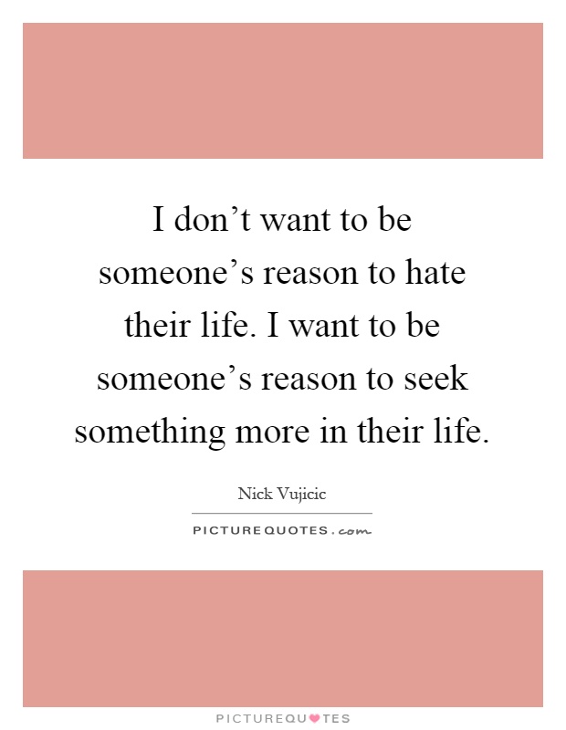 I don't want to be someone's reason to hate their life. I want to be someone's reason to seek something more in their life Picture Quote #1