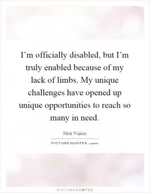 I’m officially disabled, but I’m truly enabled because of my lack of limbs. My unique challenges have opened up unique opportunities to reach so many in need Picture Quote #1