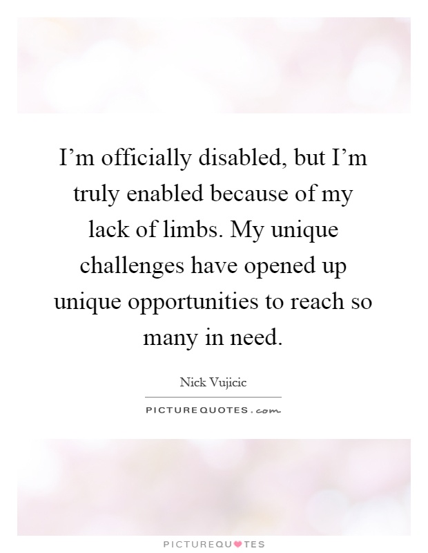 I'm officially disabled, but I'm truly enabled because of my lack of limbs. My unique challenges have opened up unique opportunities to reach so many in need Picture Quote #1