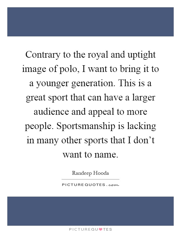 Contrary to the royal and uptight image of polo, I want to bring it to a younger generation. This is a great sport that can have a larger audience and appeal to more people. Sportsmanship is lacking in many other sports that I don't want to name Picture Quote #1