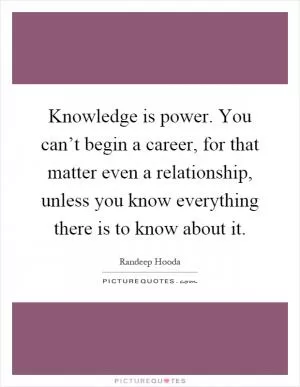 Knowledge is power. You can’t begin a career, for that matter even a relationship, unless you know everything there is to know about it Picture Quote #1