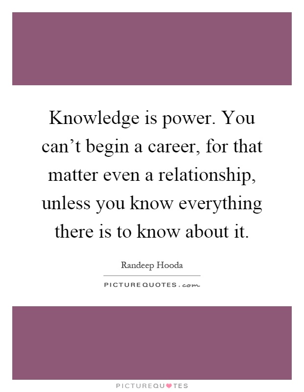 Knowledge is power. You can't begin a career, for that matter even a relationship, unless you know everything there is to know about it Picture Quote #1