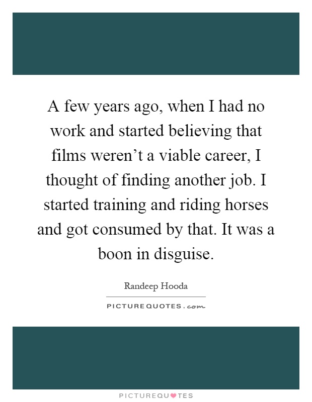 A few years ago, when I had no work and started believing that films weren't a viable career, I thought of finding another job. I started training and riding horses and got consumed by that. It was a boon in disguise Picture Quote #1