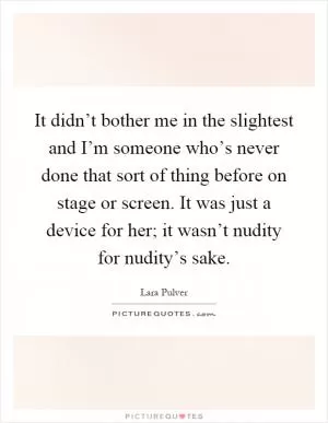 It didn’t bother me in the slightest and I’m someone who’s never done that sort of thing before on stage or screen. It was just a device for her; it wasn’t nudity for nudity’s sake Picture Quote #1
