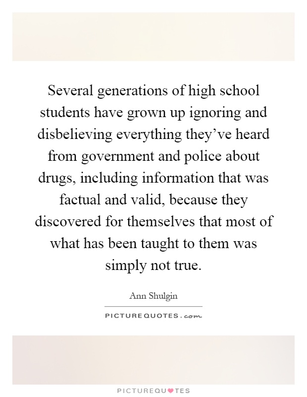 Several generations of high school students have grown up ignoring and disbelieving everything they've heard from government and police about drugs, including information that was factual and valid, because they discovered for themselves that most of what has been taught to them was simply not true Picture Quote #1