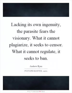 Lacking its own ingenuity, the parasite fears the visionary. What it cannot plagiarize, it seeks to censor. What it cannot regulate, it seeks to ban Picture Quote #1
