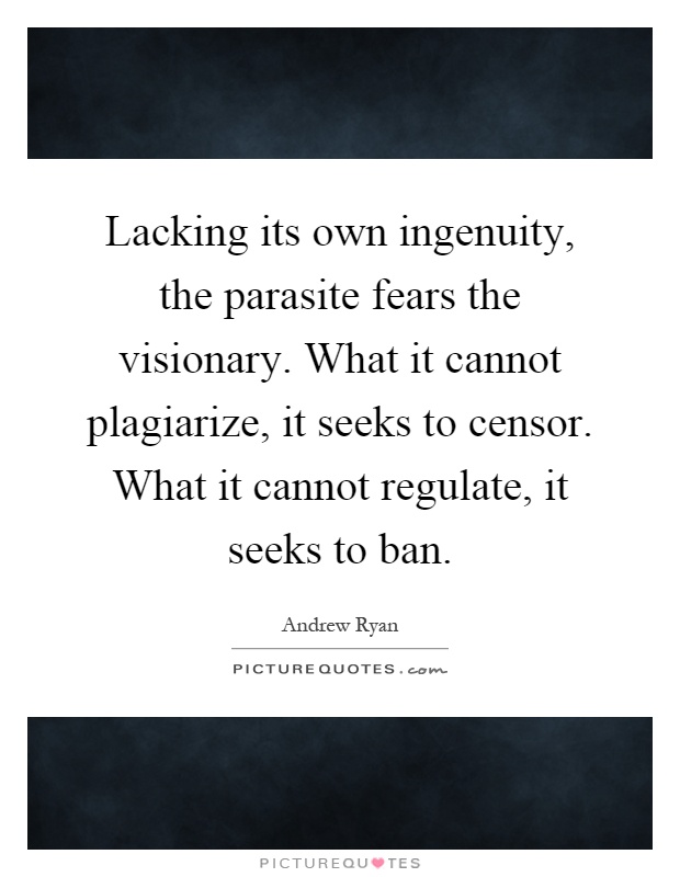 Lacking its own ingenuity, the parasite fears the visionary. What it cannot plagiarize, it seeks to censor. What it cannot regulate, it seeks to ban Picture Quote #1