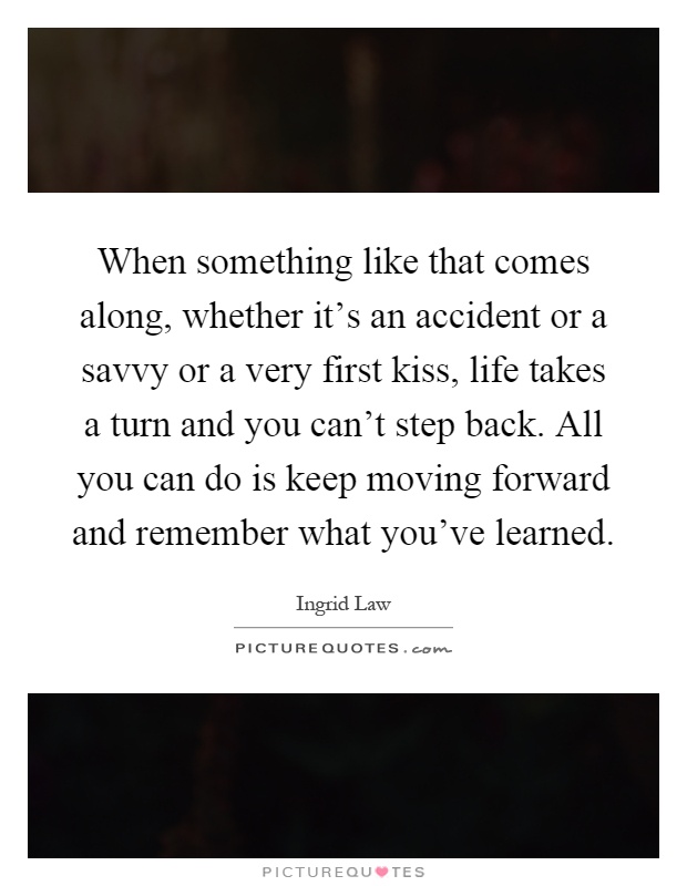 When something like that comes along, whether it's an accident or a savvy or a very first kiss, life takes a turn and you can't step back. All you can do is keep moving forward and remember what you've learned Picture Quote #1