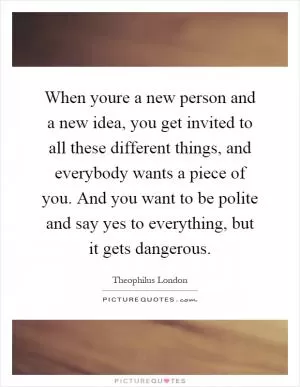 When youre a new person and a new idea, you get invited to all these different things, and everybody wants a piece of you. And you want to be polite and say yes to everything, but it gets dangerous Picture Quote #1