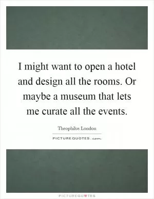 I might want to open a hotel and design all the rooms. Or maybe a museum that lets me curate all the events Picture Quote #1