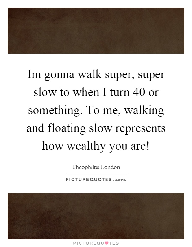 Im gonna walk super, super slow to when I turn 40 or something. To me, walking and floating slow represents how wealthy you are! Picture Quote #1