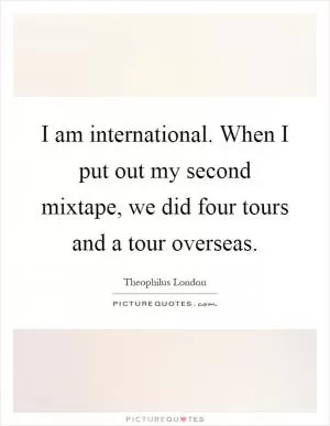 I am international. When I put out my second mixtape, we did four tours and a tour overseas Picture Quote #1