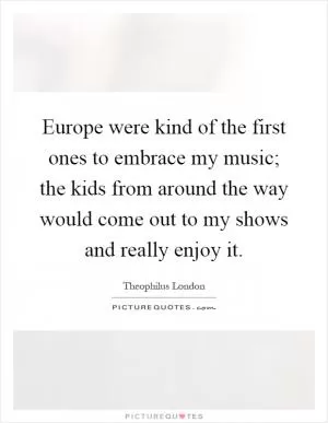 Europe were kind of the first ones to embrace my music; the kids from around the way would come out to my shows and really enjoy it Picture Quote #1