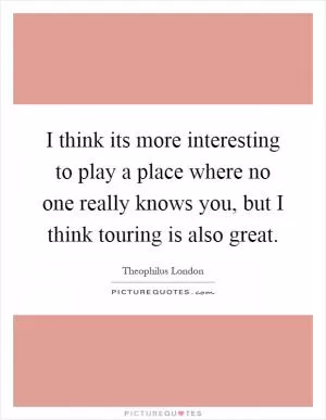I think its more interesting to play a place where no one really knows you, but I think touring is also great Picture Quote #1