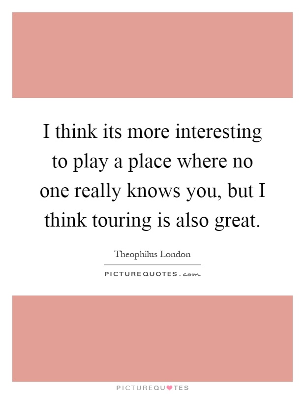 I think its more interesting to play a place where no one really knows you, but I think touring is also great Picture Quote #1