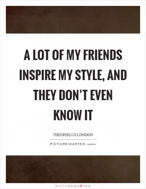 A lot of my friends inspire my style, and they don’t even know it Picture Quote #1
