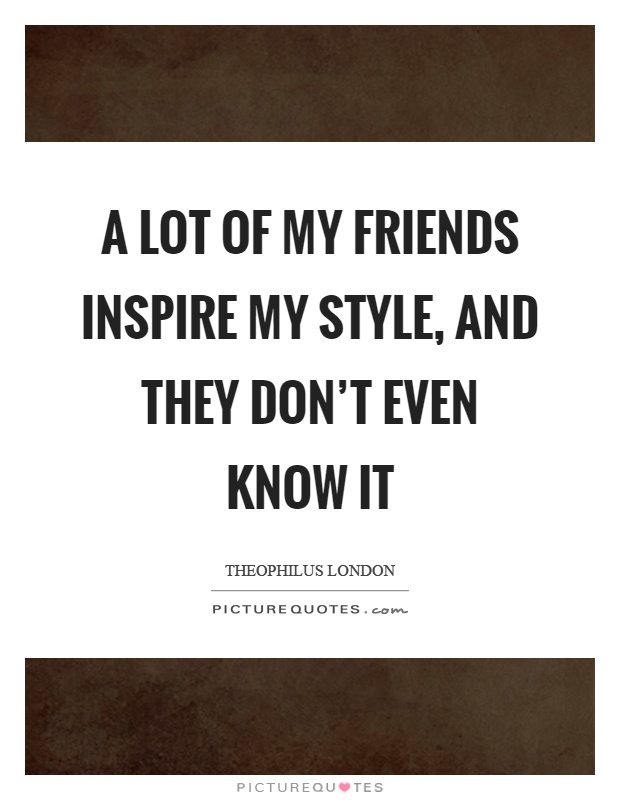 A lot of my friends inspire my style, and they don't even know it Picture Quote #1
