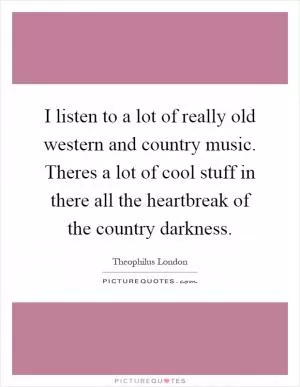 I listen to a lot of really old western and country music. Theres a lot of cool stuff in there all the heartbreak of the country darkness Picture Quote #1