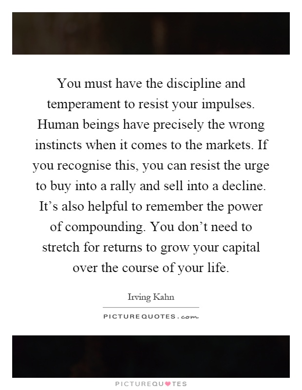 You must have the discipline and temperament to resist your impulses. Human beings have precisely the wrong instincts when it comes to the markets. If you recognise this, you can resist the urge to buy into a rally and sell into a decline. It's also helpful to remember the power of compounding. You don't need to stretch for returns to grow your capital over the course of your life Picture Quote #1