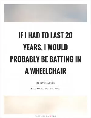 If I had to last 20 years, I would probably be batting in a wheelchair Picture Quote #1