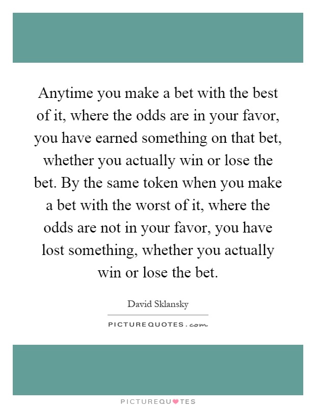 Anytime you make a bet with the best of it, where the odds are in your favor, you have earned something on that bet, whether you actually win or lose the bet. By the same token when you make a bet with the worst of it, where the odds are not in your favor, you have lost something, whether you actually win or lose the bet Picture Quote #1