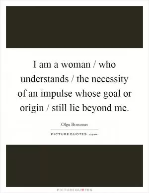 I am a woman / who understands / the necessity of an impulse whose goal or origin / still lie beyond me Picture Quote #1